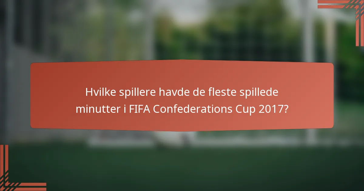 Hvilke spillere havde de fleste spillede minutter i FIFA Confederations Cup 2017?