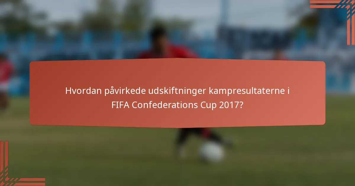 Hvordan påvirkede udskiftninger kampresultaterne i FIFA Confederations Cup 2017?